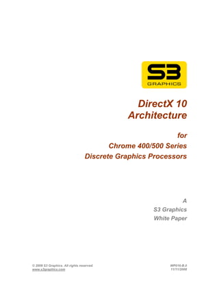 DirectX 10
                                             Architecture
                                                           for
                                         Chrome 400/500 Series
                                  Discrete Graphics Processors




                                                                A
                                                    S3 Graphics
                                                    White Paper




© 2008 S3 Graphics. All rights reserved.                 WP016-B.0
www.s3graphics.com                                       11/11/2008
 