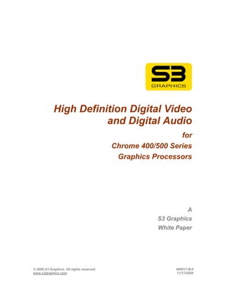 High Definition Digital Video
                        and Digital Audio
                                                             for
                                           Chrome 400/500 Series
                                            Graphics Processors




                                                                  A
                                                       S3 Graphics
                                                       White Paper




© 2008 S3 Graphics. All rights reserved.                    WP017-B.0
www.s3graphics.com                                          11/17/2008
 