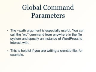Global Command
Parameters
• The --path argument is especially useful. You can
call the “wp” command from anywhere in the file
system and specify an instance of WordPress to
interact with.
• This is helpful if you are writing a crontab file, for
example.
 