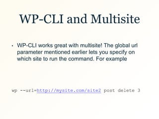 WP-CLI and Multisite
• WP-CLI works great with multisite! The global url
parameter mentioned earlier lets you specify on
which site to run the command. For example
wp --url=http://mysite.com/site2 post delete 3
 