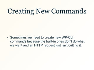 Creating New Commands
• Sometimes we need to create new WP-CLI
commands because the built-in ones don’t do what
we want and an HTTP request just isn’t cutting it.
 