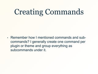 Creating Commands
• Remember how I mentioned commands and sub-
commands? I generally create one command per
plugin or theme and group everything as
subcommands under it.
 