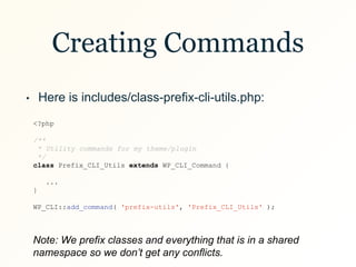 Creating Commands
• Here is includes/class-prefix-cli-utils.php:
<?php
/**
* Utility commands for my theme/plugin
*/
class Prefix_CLI_Utils extends WP_CLI_Command {
...
}
WP_CLI::add_command( 'prefix-utils', 'Prefix_CLI_Utils' );
Note: We prefix classes and everything that is in a shared
namespace so we don’t get any conflicts.
 