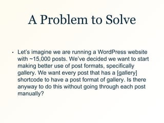 A Problem to Solve
• Let’s imagine we are running a WordPress website
with ~15,000 posts. We’ve decided we want to start
making better use of post formats, specifically
gallery. We want every post that has a [gallery]
shortcode to have a post format of gallery. Is there
anyway to do this without going through each post
manually?
 