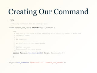 Creating Our Command
<?php
/**
* Utility commands for my theme/plugin
*/
class Prefix_CLI_Utils extends WP_CLI_Command {
/**
* Tag posts that have titles starting with "Breaking News: " with the
* category "News"
*
* ## EXAMPLES
*
* wp prefix-utils tag-news-posts
*
* @alias tag-news
* @subcommand tag-news-posts
*/
public function tag_news_posts( $args, $assoc_args ) {
}
}
WP_CLI::add_command( 'prefix-utils', 'Prefix_CLI_Utils' );
 