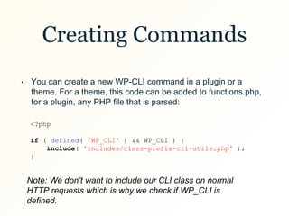 Creating Commands
• You can create a new WP-CLI command in a plugin or a
theme. For a theme, this code can be added to functions.php,
for a plugin, any PHP file that is parsed:
<?php
if ( defined( 'WP_CLI' ) && WP_CLI ) {
include( 'includes/class-prefix-cli-utils.php' );
}
Note: We don’t want to include our CLI class on normal
HTTP requests which is why we check if WP_CLI is
defined.
 