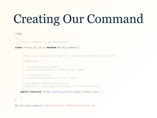 Creating Our Command
<?php
/**
* Utility commands for my theme/plugin
*/
class Prefix_CLI_Utils extends WP_CLI_Command {
/**
* Mark posts as gallery format if a gallery shortcode is in the post.
*
* ###OPTIONS
*
* [—-post_type=<post_type>]
* : Restrict processing to certain post types
*
* [--status=<status>]
* : Only process posts with this status
*
* @subcommand format-gallery-posts
* @synopsis [—-post_type=<post_type>] [--status=<status>]
*/
public function format_gallery_posts( $args, $assoc_args ) {
}
}
WP_CLI::add_command( 'prefix-utils', 'Prefix_CLI_Utils' );
 