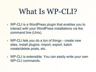 What Is WP-CLI?
• WP-CLI is a WordPress plugin that enables you to
interact with your WordPress installations via the
command line (Unix).
• WP-CLI lets you do a ton of things - create new
sites, install plugins, import, export, batch
create/delete posts, etc.
• WP-CLI is extensible. You can easily write your own
WP-CLI commands.
 