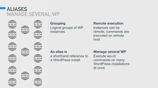 ALIASES 
MANAGE SEVERAL WP
Grouping
Logical groups of WP
instances
Remote execution
Instances can be
remote, commands are
executed on remote
host
An alias is
a shorthand reference to
a WordPress install
Manage several WP
Execute wp-cli
commands on many
WordPress installations
at once
 