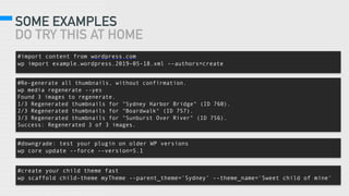 SOME EXAMPLES
DO TRY THIS AT HOME
#create your child theme fast
wp scaffold child-theme myTheme --parent_theme=‘Sydney’ --theme_name='Sweet child of mine'
#downgrade: test your plugin on older WP versions
wp core update --force --version=5.1
#import content from wordpress.com
wp import example.wordpress.2019-05-18.xml --authors=create
#Re-generate all thumbnails, without confirmation.
wp media regenerate --yes
Found 3 images to regenerate.
1/3 Regenerated thumbnails for "Sydney Harbor Bridge" (ID 760).
2/3 Regenerated thumbnails for "Boardwalk" (ID 757).
3/3 Regenerated thumbnails for "Sunburst Over River" (ID 756).
Success: Regenerated 3 of 3 images.
 