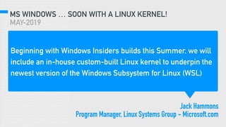 MS WINDOWS … SOON WITH A LINUX KERNEL!
MAY-2019
Beginning with Windows Insiders builds this Summer, we will
include an in-house custom-built Linux kernel to underpin the
newest version of the Windows Subsystem for Linux (WSL)
Jack Hammons
Program Manager, Linux Systems Group - Microsoft.com
 