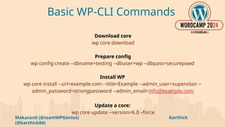 Makarand (@teamWPGenius) Karthick
(@karthick84)
Basic WP-CLI Commands
Download core
wp core download
Prepare config
wp config create --dbname=testing --dbuser=wp --dbpass=securepswd
Install WP
wp core install --url=example.com --title=Example --admin_user=supervisor --
admin_password=strongpassword --admin_email=info@example.com
Update a core:
wp core update --version=6.0 –force
 