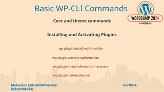 Makarand (@teamWPGenius) Karthick
(@karthick84)
Basic WP-CLI Commands
Core and theme commands
Installing and Activating Plugins
wp plugin install wpforms-lite
wp plugin activate wpforms-lite
wp plugin install elementor --activate
wp plugin delete akismet
 