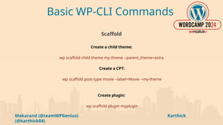 Makarand (@teamWPGenius) Karthick
(@karthick84)
Basic WP-CLI Commands
Scaffold
Create a child theme:
wp scaffold child-theme my-theme --parent_theme=astra
Create a CPT:
wp scaffold post-type movie --label=Movie --my-theme
Create plugin:
wp scaffold plugin myplugin
 