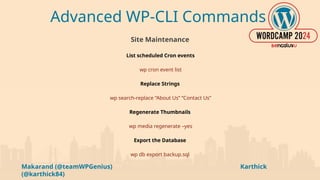 Makarand (@teamWPGenius) Karthick
(@karthick84)
Advanced WP-CLI Commands
Site Maintenance
List scheduled Cron events
wp cron event list
Replace Strings
wp search-replace “About Us” “Contact Us”
Regenerate Thumbnails
wp media regenerate –yes
Export the Database
wp db export backup.sql
 