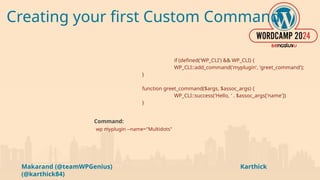 Makarand (@teamWPGenius) Karthick
(@karthick84)
Creating your first Custom Command
if (defined('WP_CLI') && WP_CLI) {
WP_CLI::add_command('myplugin', 'greet_command');
}
function greet_command($args, $assoc_args) {
WP_CLI::success('Hello, ' . $assoc_args['name'])
}
Command:
wp myplugin --name="Multidots"
 