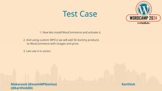 Makarand (@teamWPGenius) Karthick
(@karthick84)
Test Case
1. Now lets install WooCommerce and activate it.
2. And using custom WPCLI we will add 50 dummy products
to WooCommerce with images and price.
3. Lets see it in action.
 