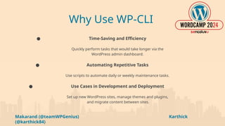 Makarand (@teamWPGenius) Karthick
(@karthick84)
Why Use WP-CLI
● Time-Saving and Efficiency
Quickly perform tasks that would take longer via the
WordPress admin dashboard.
● Automating Repetitive Tasks
Use scripts to automate daily or weekly maintenance tasks.
● Use Cases in Development and Deployment
Set up new WordPress sites, manage themes and plugins,
and migrate content between sites.
 