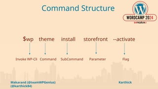 Makarand (@teamWPGenius) Karthick
(@karthick84)
Command Structure
$wp theme install storefront --activate
Invoke WP-Cli Command SubCommand Parameter Flag
 