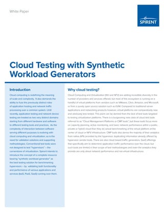 Cloud Testing with Synthetic
Workload Generators
White Paper
Why cloud testing?
Cloud Computing and Virtualization (NV and NFV) are adding incredible diversity in the
number of providers and services offered, but most of this ecosystem is running on a
handful of virtual platforms from vendors such as VMware, Citrix, Amazon, and Microsoft,
or from a purely open source solution such as KVM. Compared to traditional server
applications and networking products however, virtual platforms are comparatively new
and obviously less tested. This point can be derived from the lack of test tools targeted
to testing virtualization platforms. There is a burgeoning new class of cloud test tools
referred to as “Cloud Management Platforms or CMP tools”; but these tools focus more
on capacity planning, active monitoring, and basic network performance within a public,
private or hybrid cloud than they do actual benchmarking of the virtual platform at the
center of cloud or NFV infrastructure. CMP tools also derive the majority of their analytics
from native APIs provided by the hypervisor, duplicating information already offered by
hypervisor vendor tools. There are also cloud based traffic generators, SaaS offerings
that specifically aim to determine application traffic performance over the cloud, but
such tools are limited in their scope of test methodologies and even the analytics they
provide are only about network performance and not virtual infrastructure.
Introduction
Cloud computing is redefining the meaning
of scale and complexity. It also demands the
ability to fuse the previously distinct roles
of application hosting and network traffic
processing over a common system. Until
recently, application testing and network device
testing are treated as two very distinct domains
starting from different hardware and software
to different testing tools and practices. As the
complexity of interaction between software
serving different purposes is evolving with
cloud computing and virtualization, so is the
need for validation solutions and supporting
methodologies. Conventional test tools were
not designed to test “hypervisors” – the
cornerstone of virtualization. Spirent intends to
introduce the concept of a complete resource
bearing “synthetic workload generator” as
the best testing solution for benchmarking
hypervisors – by validating both functionality
and performance of various applications and
services (IaaS, PaaS, SaaS) running over them.
 