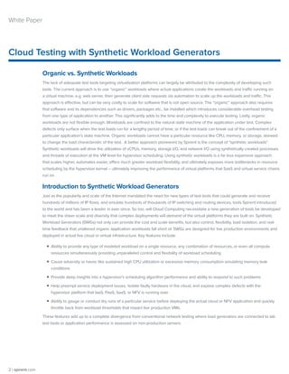 Cloud Testing with Synthetic Workload Generators
2 | spirent.com
White Paper
Organic vs. Synthetic Workloads
The lack of adequate test tools targeting virtualization platforms can largely be attributed to the complexity of developing such
tools. The current approach is to use “organic” workloads where actual applications create the workloads and traffic running on
a virtual machine, e.g. web server, then generate client side requests via automation to scale up the workloads and traffic. This
approach is effective, but can be very costly to scale for software that is not open source. The “organic” approach also requires
that software and its dependencies such as drivers, packages etc., be installed which introduces considerable overhead testing
from one type of application to another. This significantly adds to the time and complexity to execute testing. Lastly, organic
workloads are not flexible enough. Workloads are confined to the natural state machine of the application under test. Complex
defects only surface when the test loads run for a lengthy period of time, or if the test loads can break out of the confinement of a
particular application’s state machine. Organic workloads cannot have a particular resource like CPU, memory, or storage, skewed
to change the load characteristic of the test. A better approach pioneered by Spirent is the concept of “synthetic workloads”.
Synthetic workloads will drive the utilization of vCPUs, memory, storage I/O, and network I/O using synthetically created processes
and threads of execution at the VM level for hypervisor scheduling. Using synthetic workloads is a far less expensive approach
that scales higher, automates easier, offers much greater workload flexibility, and ultimately exposes more bottlenecks in resource
scheduling by the hypervisor kernel – ultimately improving the performance of virtual platforms that SaaS and virtual service chains
run on.
Introduction to Synthetic Workload Generators
Just as the popularity and scale of the Internet mandated the need for new types of test tools that could generate and receive
hundreds of millions of IP flows, and emulate hundreds of thousands of IP switching and routing devices, tools Spirent introduced
to the world and has been a leader in ever since. So too, will Cloud Computing necessitate a new generation of tools be developed
to meet the sheer scale and diversity that complex deployments will demand of the virtual platforms they are built on. Synthetic
Workload Generators (SWGs) not only can provide the cost and scale benefits, but also control, flexibility, load isolation, and real-
time feedback that unaltered organic application workloads fall short of. SWGs are designed for live production environments and
deployed in actual live cloud or virtual infrastructure. Key features include:
ƒƒ Ability to provide any type of modeled workload on a single resource, any combination of resources, or even all compute
resources simultaneously providing unparalleled control and flexibility of workload scheduling
ƒƒ Cause adversity or havoc like sustained high CPU utilization or excessive memory consumption emulating memory leak
conditions
ƒƒ Provide deep insights into a hypervisor’s scheduling algorithm performance and ability to respond to such problems
ƒƒ Help preempt service deployment issues, isolate faulty hardware in the cloud, and expose complex defects with the
hypervisor platform that IaaS, PaaS, SaaS, or NFV is running over
ƒƒ Ability to gauge or conduct dry runs of a particular service before deploying the actual cloud or NFV application and quickly
throttle back from workload thresholds that impact live production VMs.
These features add up to a complete divergence from conventional network testing where load generators are connected to lab
test beds or application performance is assessed on non-production servers.
 