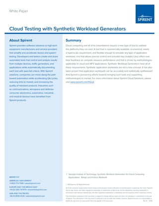 © 2016 Spirent. All Rights Reserved.
All of the company names and/or brand names and/or product names referred to in this document, in particular, the name “Spirent”
and its logo device, are either registered trademarks or trademarks of Spirent plc and its subsidiaries, pending registration in
accordance with relevant national laws. All other registered trademarks or trademarks are the property of their respective owners.
The information contained in this document is subject to change without notice and does not represent a commitment on the part
of Spirent. The information in this document is believed to be accurate and reliable; however, Spirent assumes no responsibility or
liability for any errors or inaccuracies that may appear in the document.	 Rev A | 01/16
Cloud Testing with Synthetic Workload Generators
spirent.com
AMERICAS 1-800-SPIRENT
+1-800-774-7368 | sales@spirent.com
EUROPE AND THE MIDDLE EAST
+44 (0) 1293 767979 | emeainfo@spirent.com
ASIA AND THE PACIFIC
+86-10-8518-2539 | salesasia@spirent.com
White Paper
Summary
Cloud computing and all of its instantiations require a new type of tool to validate
the platforms they run over. A tool that is commercially available, economical, meets
a hyperscale requirement, and flexible enough to simulate any type of application
workload, one that allows precise control and provides key analytics plus offers real-
time feedback on compute resource performance and that is driven by methodologies
applicable to cloud and NFV applications. Synthetic Workload Generators meet all of
these requirements. Synthetic application workloads are not a new concept. It has also
been proven that application workloads can be accurately and realistically synthesized1
.
And Spirent is pioneering efforts towards bringing such tools and supporting
methodologies to market. For more information about Spirent Cloud Solutions, please
visit www.spirent.com/Cloud.
About Spirent
Spirent provides software solutions to high-tech
equipment manufacturers and service providers
that simplify and accelerate device and system
testing. Developers and testers create and share
automated tests that control and analyze results
from multiple devices, traffic generators, and
applications while automatically documenting
each test with pass-fail criteria. With Spirent
solutions, companies can move along the path
toward automation while accelerating QA cycles,
reducing time to market, and increasing the
quality of released products. Industries such
as communications, aerospace and defense,
consumer electronics, automotive, industrial,
and medical devices have benefited from
Spirent products.
1	 Georgia Institute of Technology: Synthetic Workload Generation for Cloud Computing
Applications, Bahga and Krishna Madisetti
 