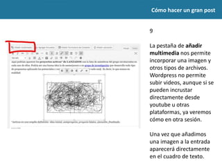 Cómo hacer un gran post
9
La pestaña de añadir
multimedia nos permite
incorporar una imagen y
otros tipos de archivos.
Wordpress no permite
subir videos, aunque si se
pueden incrustar
directamente desde
youtube u otras
plataformas, ya veremos
cómo en otra sesión.
Una vez que añadimos una
imagen a la entrada
aparecerá directamente en
el cuadro de texto.
 