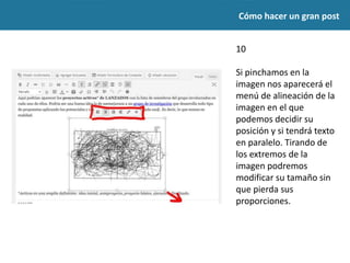 Cómo hacer un gran post
10
Si pinchamos en la
imagen nos aparecerá el
menú de alineación de la
imagen en el que
podemos decidir su
posición y si tendrá texto
en paralelo. Tirando de
los extremos de la
imagen podremos
modificar su tamaño sin
que pierda sus
proporciones.
 