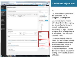 Cómo hacer un gran post
11
Los atributos más significativos
de las entradas son las
Categorías y las Etiquetas.
Las primeras tienen función
estructural dentro de la página,
por lo que al aplicarlas a una
entrada harán que esta
aparezca en un lugar u otro de
la página. Si no señalas ninguna
se seleccionará por defecto la
categoría inicio.
Las etiquetas por el contrario
tienen una función descriptiva y
puedes añadir las que estimes
más convenientes si bien es
recomendable utilizar las
usadas anteriormente para no
duplicar conceptos, las veremos
en elige entre las etiquetas más
utilizadas.
 