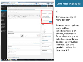 Cómo hacer un gran post
12
Terminaremos con el
menú publicar.
Tenemos varias opciones
como publicar
inmediatamente o en
diferido, indicando la
fecha y hora a la que se
debe hacer, guardar un
borrador y previsualizar
la entrada con vista
previa lo cual resulta
muy, muy útil.
 
