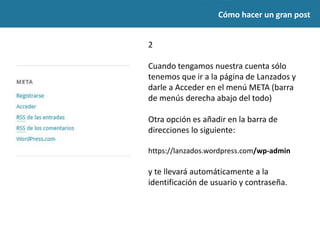 2
Cuando tengamos nuestra cuenta sólo
tenemos que ir a la página de Lanzados y
darle a Acceder en el menú META (barra
de menús derecha abajo del todo)
Otra opción es añadir en la barra de
direcciones lo siguiente:
https://lanzados.wordpress.com/wp-admin
y te llevará automáticamente a la
identificación de usuario y contraseña.
Cómo hacer un gran post
 