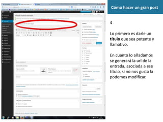 Cómo hacer un gran post
4
Lo primero es darle un
título que sea potente y
llamativo.
En cuanto lo añadamos
se generará la url de la
entrada, asociada a ese
título, si no nos gusta la
podemos modificar.
 