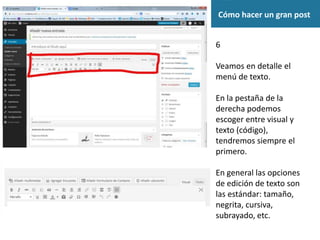Cómo hacer un gran post
6
Veamos en detalle el
menú de texto.
En la pestaña de la
derecha podemos
escoger entre visual y
texto (código),
tendremos siempre el
primero.
En general las opciones
de edición de texto son
las estándar: tamaño,
negrita, cursiva,
subrayado, etc.
 