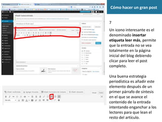 Cómo hacer un gran post
7
Un icono interesante es el
denominado insertar
etiqueta leer más, permite
que la entrada no se vea
totalmente en la página
inicial del blog debiendo
clicar para leer el post
completo.
Una buena estrategia
periodística es añadir este
elemento después de un
primer párrafo de síntesis
en el que se avance el
contenido de la entrada
intentando enganchar a los
lectores para que lean el
resto del artículo.
 