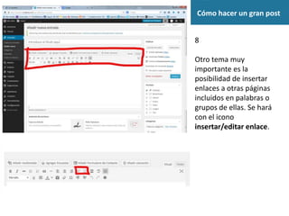 Cómo hacer un gran post
8
Otro tema muy
importante es la
posibilidad de insertar
enlaces a otras páginas
incluidos en palabras o
grupos de ellas. Se hará
con el icono
insertar/editar enlace.
 