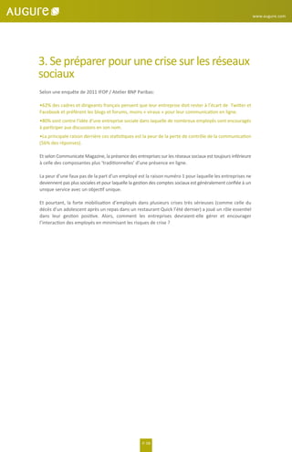 3. Se préparer pour une crise sur les réseaux
sociaux
Selon une enquête de 2011 IFOP / Atelier BNP Paribas:
•62% des cadres et dirigeants français pensent que leur entreprise doit rester à l’écart de Twitter et
Facebook et préfèrent les blogs et forums, moins « viraux » pour leur communication en ligne.
•80% sont contre l’idée d’une entreprise sociale dans laquelle de nombreux employés sont encouragés
à participer aux discussions en son nom.
•La principale raison derrière ces statistiques est la peur de la perte de contrôle de la communication
(56% des réponses).
Et selon Communicate Magazine, la présence des entreprises sur les réseaux sociaux est toujours inférieure
à celle des composantes plus ‘traditionnelles’ d’une présence en ligne.
La peur d’une faux pas de la part d’un employé est la raison numéro 1 pour laquelle les entreprises ne
deviennent pas plus sociales et pour laquelle la gestion des comptes sociaux est généralement conﬁée à un
unique service avec un objectif unique.
Et pourtant, la forte mobilisation d’employés dans plusieurs crises très sérieuses (comme celle du
décès d’un adolescent après un repas dans un restaurant Quick l’été dernier) a joué un rôle essentiel
dans leur gestion positive. Alors, comment les entreprises devraient-elle gérer et encourager
l’interaction des employés en minimisant les risques de crise ?
P. 08
www.augure.com
 