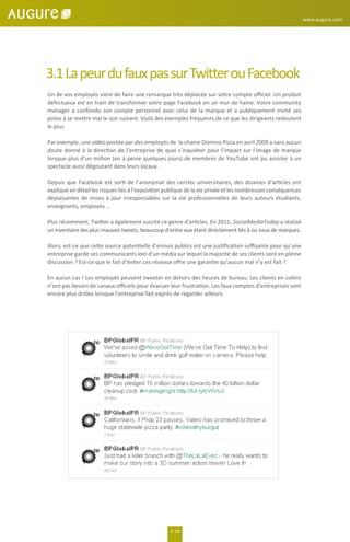 3.1LapeurdufauxpassurTwitterouFacebook
Un de vos employés vient de faire une remarque très déplacée sur votre compte oﬃciel. Un produit
défectueux est en train de transformer votre page Facebook en un mur de haine. Votre community
manager a confondu son compte personnel avec celui de la marque et a publiquement invité ses
potes à se mettre mal le soir suivant. Voilà des exemples fréquents de ce que les dirigeants redoutent
le plus.
Par exemple, une vidéo postée par des employés de la chaine Domino Pizza en avril 2009 a sans aucun
doute donné à la direction de l’entreprise de quoi s’inquiéter pour l’impact sur l’image de marque
lorsque plus d’un million (en à peine quelques jours) de membres de YouTube ont pu assister à un
spectacle aussi dégoutant dans leurs locaux.
Depuis que Facebook est sorti de l’anonymat des cercles universitaires, des dizaines d’articles ont
expliqué en détail les risques liés à l’exposition publique de la vie privée et les nombreuses conséquences
déplaisantes de mises à jour irresponsables sur la vie professionnelles de leurs auteurs étudiants,
enseignants, employés …
Plus récemment, Twitter a également suscité ce genre d'articles. En 2011, SocialMediaToday a réalisé
un inventaire des plus mauvais tweets, beaucoup d’entre eux étant directement liés à ou issus de marques.
Alors, est-ce que cette source potentielle d’ennuis publics est une justiﬁcation suﬃsante pour qu’une
entreprise garde ses communicants loin d’un média sur lequel la majorité de ses clients sont en pleine
discussion ? Est-ce que le fait d’éviter ces réseaux oﬀre une garantie qu’aucun mal n’y est fait ?
En aucun cas ! Les employés peuvent tweeter en dehors des heures de bureau. Les clients en colère
n’ont pas besoin de canaux oﬃciels pour évacuer leur frustration. Les faux comptes d’entreprises sont
encore plus drôles lorsque l’entreprise fait exprès de regarder ailleurs.
P. 09
www.augure.com
 