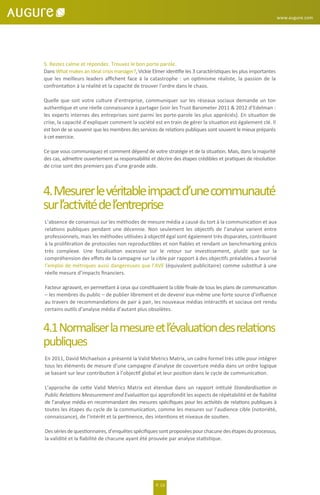 4.Mesurerlevéritableimpactd’unecommunauté
surl’activitédel’entreprise
L’absence de consensus sur les méthodes de mesure média a causé du tort à la communication et aux
relations publiques pendant une décennie. Non seulement les objectifs de l’analyse varient entre
professionnels, mais les méthodes utilisées à objectif égal sont également très disparates, contribuant
à la prolifération de protocoles non reproductibles et non ﬁables et rendant un benchmarking précis
très complexe. Une focalisation excessive sur le retour sur investissement, plutôt que sur la
compréhension des eﬀets de la campagne sur la cible par rapport à des objectifs préalables a favorisé
l’emploi de métriques aussi dangereuses que l’AVE (équivalent publicitaire) comme substitut à une
réelle mesure d’impacts ﬁnanciers.
Facteur agravant, en permettant à ceux qui constituaient la cible ﬁnale de tous les plans de communication
– les membres du public – de publier librement et de devenir eux-même une forte source d’inﬂuence
au travers de recommandations de pair à pair, les nouveaux médias intéractifs et sociaux ont rendu
certains outils d’analyse média d’autant plus obsolètes.
4.1Normaliserlamesureetl’évaluationdesrelations
publiques
En 2011, David Michaelson a présenté la Valid Metrics Matrix, un cadre formel très utile pour intégrer
tous les éléments de mesure d’une campagne d’analyse de couverture média dans un ordre logique
se basant sur leur contribution à l’objectif global et leur position dans le cycle de communication.
L’approche de cette Valid Metrics Matrix est étendue dans un rapport intitulé Standardisation in
Public Relations Measurement and Evaluation qui approfondit les aspects de répétabilité et de ﬁabilité
de l’analyse média en recommandant des mesures spéciﬁques pour les activités de relations publiques à
toutes les étapes du cycle de la communication, comme les mesures sur l’audience cible (notoriété,
connaissance), de l’intérêt et la pertinence, des intentions et niveaux de soutien.
Dessériesdequestionnaires,d’enquêtesspéciﬁquessontproposéespourchacunedesétapesduprocessus,
la validité et la ﬁabilité de chacune ayant été prouvée par analyse statistique.
www.augure.com
P. 13
5. Restez calme et répondez. Trouvez le bon porte parole.
Dans What makes an ideal crisis manager?, Vickie Elmer identiﬁe les 3 caractéristiques les plus importantes
que les meilleurs leaders aﬃchent face à la catastrophe : un optimisme réaliste, la passion de la
confrontation à la réalité et la capacité de trouver l’ordre dans le chaos.
Quelle que soit votre culture d’entreprise, communiquer sur les réseaux sociaux demande un ton
authentique et une réelle connaissance à partager (voir les Trust Barometer 2011 & 2012 d’Edelman :
les experts internes des entreprises sont parmi les porte-parole les plus appréciés). En situation de
crise, la capacité d’expliquer comment la société est en train de gérer la situation est également clé. Il
est bon de se souvenir que les membres des services de relations publiques sont souvent le mieux préparés
à cet exercice.
Ce que vous communiquez et comment dépend de votre stratégie et de la situation. Mais, dans la majorité
des cas, admettre ouvertement sa responsabilité et décrire des étapes crédibles et pratiques de résolution
de crise sont des premiers pas d’une grande aide.
 