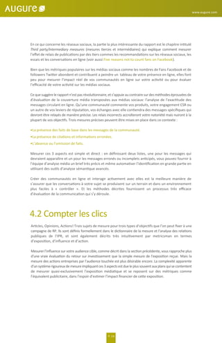 www.augure.com
P. 14
En ce qui concerne les réseaux sociaux, la partie la plus intéressante du rapport est le chapitre intitulé
Third party/intermediary measures (mesures tierces et intermédiaires) qui explique comment mesurer
l’eﬀet de relais de publications par des tiers commes les recommandations sur les réseaux sociaux, les
essais et les conversations en ligne (voir aussi Five reasons not to count fans on Facebook).
Bien que les métriques populaires sur les médias sociaux comme les nombres de Fans Facebook et de
followers Twitter abondent et contribuent a peindre un tableau de votre présence en ligne, elles font
peu pour mesurer l’impact réel de vos communautés en ligne sur votre activité ou pour évaluer
l’eﬃcacité de votre activité sur les médias sociaux.
Cequesuggèrelerapportn’estpasrévolutionnaire,ets’appuieaucontrairesurdesméthodeséprouvées de
d’évaluation de la couverture média transposées aux médias sociaux: l’analyse de l’exactitude des
messages circulant en ligne. Qu’une communauté commente vos produits, votre engagement CSR ou
un autre de vos leviers de réputation, vos échanges avec elle contiendra des messages spéciﬁques qui
devront être relayés de manière précise. Les relais incorrects accroîteront votre notoriété mais nuiront à la
plupart de vos objectifs. Trois mesures précises peuvent être mises en place dans ce contexte :
•La présence des faits de base dans les messages de la communauté.
•La présence de citations et informations erronées.
•L’absence ou l’omission de faits.
Mesurer ces 3 aspects est simple et direct : en déﬁnissant deux listes, une pour les messages qui
devraient apparaître et un pour les messages erronés ou incomplets anticipés, vous pouvez fournir à
l’équipe d’analyse média un brief très précis et même automatiser l’identiﬁcation en grande partie en
utilisant des outils d’analyse sémantique avancés.
Créer des communautés en ligne et interagir activement avec elles est la meilleure manière de
s’assurer que les conversations à votre sujet se produisent sur un terrain et dans un environnement
plus faciles à « contrôler ». Et les méthodes décrites fournissent un processus très eﬃcace
d’évaluation de la communication qui s’y déroule.
4.2 Compter les clics
Articles, Opinions, Actions! Trois sujets de mesure pour trois types d’objectifs que l’on peut ﬁxer à une
campagne de RP. Ils sont déﬁnis formellement dans le dictionnaire de la mesure et l’analyse des relations
publiques de l’IPR, et sont également décrits très intuitivement par metricsman en termes
d’exposition, d’inﬂuence et d’action.
Mesurer l’inﬂuence sur votre audience cible, comme décrit dans la section précédente, vous rapproche plus
d'une vraie évaluation du retour sur investissement que la simple mesure de l'exposition reçue. Mais la
mesure des actions entreprises par l’audience touchée est plus désirable encore. La complexité apparente
d’unsystèmerigoureuxdemesureimpliquantces3aspectsestdueleplussouventauxplansquisecontentent
de mesurer quasi-exclusivement l’exposition médiatique et se reposent sur des métriques comme
l’équivalent publicitaire, dans l’espoir d’estimer l’impact ﬁnancier de cette exposition.
 