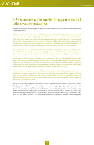 www.augure.com
P. 17
5.23manièresparlesquellesl’engagementsocial
aidentvotree-reputation
Partager vos nouvelles sur les réseaux sociaux et répondre aux questions de votre communauté présentent
3 avantages majeurs:
•Cela prévient la rumeur. Une rumeur est parfois pire pour la réputation qu’une mauvaise nouvelle et
se trouve souvent ampliﬁée en ligne. En se plaçant à la source de toute information circulant à votre
sujet ou celui de vos clients, vous empêchez que cela se produise. Une fois que votre message quitte
l’entreprise, il sera commenté, peut-être très négativement. Mais cela vous oﬀre une opportunité de
démarrer une conversation pour expliquer votre position. Il est beaucoup plus diﬃcile d’arrêter une
information qui émane d’une source tierce parce que vous paraîtrez biaisé et sur la défensive.
•Cela fait de vous une source d’information digne d’intérêt pour le long-terme. Si toutes les informa- tions
importantes concernant votre entreprise sont systématiquement annoncées sur vos domaines et vos
communautés en ligne, ces sources deviendront la référence pour de nombreux blogueurs et journalistes.
•D’autre part, en créant une communauté, vous vous assurez que tout message indésirable à votre
sujet, toute plainte ou toute protestation de détracteur s’y produira (par exemple sur votre page Facebook)
plutôt que sur un autre terrain beaucoup plus diﬃcile à surveiller, sur lequel ils sera diﬃcile de
l’intercepter très tôt et d’y répondre confortablement. Plus les mauvaises nouvelles sont interceptées
rapidement, plus une résolution est probable et moins le coût associé sera élevé.
•Cela accroît vos chances de couverturemédia,avec un double bonus :d’une part les articles conte- nant un
ou plusieurs messages corrects sont statistiquement beaucoup moins négatifs que les autres. D’autre
part, tout lien contenu dans un article et pointant vers votre site en accroît la visibilité sur Google, au
détriment des publications de vos critiques. Cet aspect est donc particulièrement important pour la
gestion de la réputation en ligne.
Un secret d’une utilisation réussie des médias sociaux est de fournir du contenu intéressant. Comme
l’explique Andrew Bloch “du contenu rajouté pour paraître, pas pour partager, ne fonctionnera
jamais. ” Il est aussi essentiel d’inclure les réseaux sociaux dans un plan de communication plus vaste
visant aussi les médias traditionnels : même s’il est vrai que certains articles trouvent leur origine sur
les réseaux sociaux (en particulier Twitter) et sont ensuite publiés sur les médias traditionnels, il est
aussi vrai que tweets et mises à jours Facebook relaient des informations publiées traditionnellement.
 