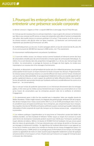 P. 02
www.augure.com
1.Pourquoi les enterprises doivent créer et
entretenir une présence sociale corporate
Le dernier concours « Gagnez un iPad » a rajouté 2000 fans à votre page. Hourra? Peut-être pas.
Ce n’est pas que de nouveaux fans ne sont pas importants, ni que ce genre de concours ne fonctionne
pas. Mais si vous concevez vos RP comme un moyen de comprendre votre cible et l’amener à entreprendre
une action, dans quelle mesure ce concours participe-t-il à ce but ? Trop souvent, la clé du succès sur
les réseaux sociaux a été décrite selon ces lignes simplistes : (1) Rameuter une communauté aussi
importante que possible & (2) Promouvoir son oﬀre.
Et, mathématiquement, ça a du sens. Si votre campagne atteint un taux de conversion de 2%, alors 2%
d’une communauté de 100 000 fans équivaut à 2000 ventes, non ? Pas exactement.
Ce raisonnement mathématiquement vrai présente 3 problèmes :
(1) L’usure des médias sociaux. Les réseaux sociaux comme Facebook ont démarré comme des lieux
de conversations virtuelles pour des amis d’université ou d’autres types de communautés thématiques. Et,
même s’ils se sont étendus dans des proportions inimaginables il y a 10 ans, leur liant principal reste
le même : les conversations. Le partage de chansons ou d’images de chats rigolos, les rendez-vous
impromptus à un nouveau bar et les messages d’anniversaires.
Et pourtant, en découvrant un outil permettant de toucher près d’un milliard de personnes, leur principale
préoccupation fut de trouver un moyen d’amener les foules à écouter leur discours. Progressivement,
les réseaux sociaux sont presque devenus un canal de diﬀusion de masse comme l’email, introduisant
une usure chez les cibles potentielles. Ce qui apparaissait initialement comme une nouvelle opportunité est
parfois rapidement devenu un autre support de publicité de faible eﬃcacité (même si les nouvelles
formes de publicités sponsorisées lancées par Facebook améliorent considérablement les scores en se
basant sur ... les conversations).
Que ce soit par le biais de publicités sponsorisées ou en intervenant directement dans les échanges
publics, le fait reste que les médias sociaux fonctionnent pour et grâce aux conversations et ce n’est
qu’au travers de conversations que les entreprises peuvent créer de la conﬁance et entretenir
l’engagement.
(2) Ce raisonnement passe à côté d’un lien essentiel avec la réputation. Selon une enquête récente de
Weber Shandwick / Forbes Insight research, les dirigeants des grands groupes attribuent 52% de la réputa-
tion de leurs marques à leur niveau social (contre 45% il y a un an et 65% pronostiqués dans 3 ans). Et
ils considèrent aussi cet aspect essentiel pour leurs entreprises, pas uniquement pour leurs marques.
Des enquêtes récentes deTNSSofresetd’autresconﬁrmentcepoint,montrantquelepublics’attendàdes
informations d’ordre corporate de la part des marques sur les réseaux sociaux et pas uniquement de
la promotion.
(3) Les relations publiques s’appréhendent sur le long terme et l’interaction sociale doit établir des
relations durables. Les fans Facebook et followers Twitter acquis au moyen d’un concours ou toute
autre forme de récompense instantanée perdent souvent tout intérêt pour l’entreprise aussitôt que
le gain attendu est obtenu. Même si le bouton JE N’AIME PLUS de Facebook n’est pas encore passé
dans les mœurs du grand public, il n’est pas nécessaire pour une marque de perdre un fan pour que
ses messages lui deviennent invisibles : les algorithmes de Facebook déterminent ce qui apparait sur
le mur (ou la Timeline ou le ticker) d’un membre en fonction de son niveau d’engagement passé. Si il
ne commente jamais, n’AIME jamais ou ne partage jamais d’informations d’une marque, les messages
suivants lui apparaîtront de moins en moins souvent jusqu’à disparaître totalement au bout de quelques
semaines (même si il est toujours un Fan). Il faudra alors qu’il retourne sur la page de l’entreprise pour
y retrouver des informations.
 