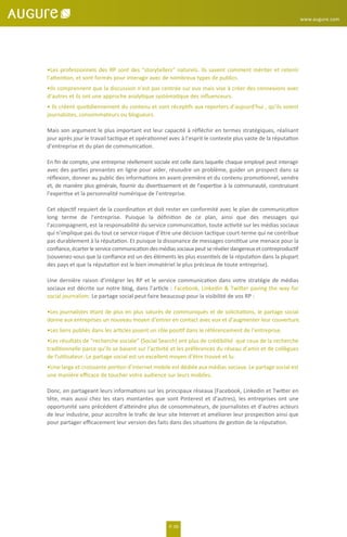 P. 06
•Les professionnels des RP sont des “storytellers” naturels. Ils savent comment mériter et retenir
l’attention, et sont formés pour interagir avec de nombreux types de publics.
•Ils comprennent que la discussion n’est pas centrée sur eux mais vise à créer des connexions avec
d’autres et ils ont une approche analytique systématique des inﬂuenceurs.
• Ils créent quotidiennement du contenu et sont réceptifs aux reporters d’aujourd'hui , qu’ils soient
journalistes, consommateurs ou blogueurs.
Mais son argument le plus important est leur capacité à réﬂéchir en termes stratégiques, réalisant
jour après jour le travail tactique et opérationnel avec à l’esprit le contexte plus vaste de la réputation
d’entreprise et du plan de communication.
En ﬁn de compte, une entreprise réellement sociale est celle dans laquelle chaque employé peut interagir
avec des parties prenantes en ligne pour aider, résoudre un problème, guider un prospect dans sa
réﬂexion, donner au public des informations en avant-première et du contenu promotionnel, vendre
et, de manière plus générale, fournir du divertissement et de l’expertise à la communauté, construisant
l’expertise et la personnalité numérique de l’entreprise.
Cet objectif requiert de la coordination et doit rester en conformité avec le plan de communication
long terme de l’entreprise. Puisque la déﬁnition de ce plan, ainsi que des messages qui
l’accompagnent, est la responsabilité du service communication, toute activité sur les médias sociaux
qui n’implique pas du tout ce service risque d’être une décision tactique court-terme qui ne contribue
pas durablement à la réputation. Et puisque la dissonance de messages constitue une menace pour la
conﬁance,écarterleservicecommunicationdesmédiassociauxpeutserévélerdangereuxetcontreproductif
(souvenez-vous que la conﬁance est un des éléments les plus essentiels de la réputation dans la plupart
des pays et que la réputation est le bien immatériel le plus précieux de toute entreprise).
Une dernière raison d’intégrer les RP et le service communication dans votre stratégie de médias
sociaux est décrite sur notre blog, dans l’article : Facebook, Linkedin & Twitter paving the way for
social journalism. Le partage social peut faire beaucoup pour la visibilité de vos RP :
•Les journalistes étant de plus en plus saturés de communiqués et de solicitations, le partage social
donne aux entreprises un nouveau moyen d’entrer en contact avec eux et d’augmenter leur couverture.
•Les liens publiés dans les articles jouent un rôle positif dans le référencement de l’entreprise.
•Les résultats de “recherche sociale” (Social Search) ont plus de crédibilité que ceux de la recherche
traditionnelle parce qu’ils se basent sur l’activité et les préférences du réseau d’amis et de collègues
de l’utilisateur. Le partage social est un excellent moyen d’être trouvé et lu.
•Une large et croissante portion d’internet mobile est dédiée aux médias sociaux. Le partage social est
une manière eﬃcace de toucher votre audience sur leurs mobiles.
Donc, en partageant leurs informations sur les principaux réseaux (Facebook, Linkedin et Twitter en
tête, mais aussi chez les stars montantes que sont Pinterest et d’autres), les entreprises ont une
opportunité sans précédent d’atteindre plus de consommateurs, de journalistes et d’autres acteurs
de leur industrie, pour accroître le traﬁc de leur site Internet et améliorer leur prospection ainsi que
pour partager eﬃcacement leur version des faits dans des situations de gestion de la réputation.
www.augure.com
 