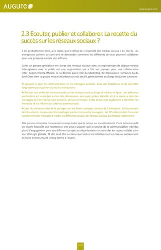 2.3Ecouter,publieretcollaborer.Larecettedu
succèssurlesréseauxsociaux?
Il est probablement clair, à ce stade, que le débat de « propriété des médias sociaux » est stérile. Les
entreprises doivent au contraire se demander comment les diﬀérents services peuvent collaborer
pour une présence sociale plus eﬃcace.
Créer un groupe spécialiste en charge des réseaux sociaux avec un représentant de chaque service
interagissant avec le public est une organisation qui a fait ses preuves pour une collaboration
inter- départements eﬃcace. Je ne décrirai pas le rôle du Marketing, des Ressources Humaines ou du
Suivi Client dans ce groupe mais m’attarderai sur celui des RP, généralement en charge des tâches suivantes :
•Expliquer le plan de communication et les messages associés. Cela sert d’ossature et de direction
long-terme pour guider toutes les interactions.
•Eﬀectuer une veille des communautés sur les réseaux sociaux, blogs et médias en ligne. Une attention
particulière est accordée au ton des discussions, aux sujets précis abordés et à la manière dont les
messages de l’entreprise sont compris, perçus et relayés. Cette étape aide également à identiﬁer les
meneurs et les inﬂuenceurs dans la communauté.
•Créer du contenu riche et le partager sur les divers comptes sociaux de l’entreprise. En fournissant
des documents qui peuvent être partagés par les community managers, les RP aident aident à assurer
la cohérence des messages à travers les diﬀérents canaux, des réseaux sociaux aux médias traditionnels.
Dès qu’une entreprise commence à comprendre que le retour sur investissement d’une communauté
est moins ﬁnancier que relationnel, elle peut s’assurer que le service de la communication crée des
plans d’engagement pour ses diﬀérents projets et départements incluant des tactiques sociales dans
leur stratégie globale. Et elle peut être certaine que toutes les initiatives sur les réseaux sociaux sont
prévues en conservant le long terme à l’esprit.
P. 07
www.augure.com
 