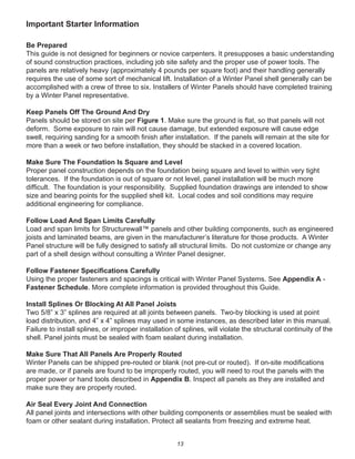 13
Important Starter Information
Be Prepared
This guide is not designed for beginners or novice carpenters. It presupposes a basic understanding
of sound construction practices, including job site safety and the proper use of power tools. The
panels are relatively heavy (approximately 4 pounds per square foot) and their handling generally
requires the use of some sort of mechanical lift. Installation of a Winter Panel shell generally can be
accomplished with a crew of three to six. Installers of Winter Panels should have completed training
by a Winter Panel representative.
Keep Panels Off The Ground And Dry
Panels should be stored on site per Figure 1. Make sure the ground is ﬂat, so that panels will not
deform. Some exposure to rain will not cause damage, but extended exposure will cause edge
swell, requiring sanding for a smooth ﬁnish after installation. If the panels will remain at the site for
more than a week or two before installation, they should be stacked in a covered location.
Make Sure The Foundation Is Square and Level
Proper panel construction depends on the foundation being square and level to within very tight
tolerances. If the foundation is out of square or not level, panel installation will be much more
difﬁcult. The foundation is your responsibility. Supplied foundation drawings are intended to show
size and bearing points for the supplied shell kit. Local codes and soil conditions may require
additional engineering for compliance.
Follow Load And Span Limits Carefully
Load and span limits for Structurewall™ panels and other building components, such as engineered
joists and laminated beams, are given in the manufacturer’s literature for those products. A Winter
Panel structure will be fully designed to satisfy all structural limits. Do not customize or change any
part of a shell design without consulting a Winter Panel designer.
Follow Fastener Speciﬁcations Carefully
Using the proper fasteners and spacings is critical with Winter Panel Systems. See Appendix A -
Fastener Schedule. More complete information is provided throughout this Guide.
Install Splines Or Blocking At All Panel Joists
Two 5/8” x 3” splines are required at all joints between panels. Two-by blocking is used at point
load distribution, and 4” x 4” splines may used in some instances, as described later in this manual.
Failure to install splines, or improper installation of splines, will violate the structural continuity of the
shell. Panel joints must be sealed with foam sealant during installation.
Make Sure That All Panels Are Properly Routed
Winter Panels can be shipped pre-routed or blank (not pre-cut or routed). If on-site modiﬁcations
are made, or if panels are found to be improperly routed, you will need to rout the panels with the
proper power or hand tools described in Appendix B. Inspect all panels as they are installed and
make sure they are properly routed.
Air Seal Every Joint And Connection
All panel joints and intersections with other building components or assemblies must be sealed with
foam or other sealant during installation. Protect all sealants from freezing and extreme heat.
 