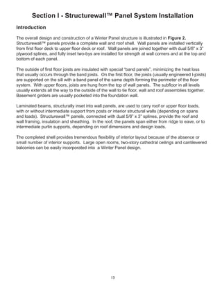 15
Section I - Structurewall™ Panel System Installation
Introduction
The overall design and construction of a Winter Panel structure is illustrated in Figure 2.
Structurewall™ panels provide a complete wall and roof shell. Wall panels are installed vertically
from ﬁrst ﬂoor deck to upper ﬂoor deck or roof. Wall panels are joined together with dual 5/8” x 3”
plywood splines, and fully inset two-bys are installed for strength at wall corners and at the top and
bottom of each panel.
The outside of ﬁrst ﬂoor joists are insulated with special “band panels”, minimizing the heat loss
that usually occurs through the band joists. On the ﬁrst ﬂoor, the joists (usually engineered I-joists)
are supported on the sill with a band panel of the same depth forming the perimeter of the ﬂoor
system. With upper ﬂoors, joists are hung from the top of wall panels. The subﬂoor in all levels
usually extends all the way to the outside of the wall to tie ﬂoor, wall and roof assemblies together.
Basement girders are usually pocketed into the foundation wall.
Laminated beams, structurally inset into wall panels, are used to carry roof or upper ﬂoor loads,
with or without intermediate support from posts or interior structural walls (depending on spans
and loads). Structurewall™ panels, connected with dual 5/8” x 3” splines, provide the roof and
wall framing, insulation and sheathing. In the roof, the panels span either from ridge to eave, or to
intermediate purlin supports, depending on roof dimensions and design loads.
The completed shell provides tremendous ﬂexibility of interior layout because of the absence or
small number of interior supports. Large open rooms, two-story cathedral ceilings and cantilevered
balconies can be easily incorporated into a Winter Panel design.
 