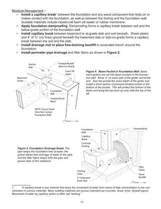 17
Moisture Management –
• Install a capillary break1
between the foundation and any wood component that rests on or
makes contact with the foundation, as well as between the footing and the foundation wall.
Suitable materials include closed-cell foam sill sealer or rubber membrane.
• Apply foundation damprooﬁng. Damprooﬁng forms a capillary break between soil and the
below-grade portion of the foundation wall.
• Install capillary break between basement or at-grade slab and soil beneath. Sheet plastic
and 4” of ¾” (no ﬁnes) gravel beneath the basement slab or slab-on-grade forms a capillary
break between the soil and the slab.
• Install drainage mat or place free-draining backﬁll in excavated trench around the
foundation.
• Install perimeter pipe drainage and ﬁlter fabric as shown in Figure 5.
1 A capillary break is any material that stops the movement of water from areas of high concentration to low con-
centration in porous materials. Many building materials are porous (standard psi concrete, wood, brick, drywall paper).
Movement of water by capillary action is often call “wicking.”
winterpanel corp.c
NOTE: Ensure Girder
Does Not Contact
Foundation Wall
Basement
Girder
Treated Wood
Block
Foam Sill
Sealer
Treated Mudsill
(Notch as Req'd)
Anchor
Bolt
Foundation
Wall
W W+1"
1/2"
Figure 4. Beam Pocket in Foundation Wall. Base-
ment girders are set into beam pockets in the founda-
tion wall. Allow ½” on each side of the girder and at the
end. Size the pocket the exact depth of the girder and
install a short section of pressure-treated lumber in the
bottom of the pocket. This will protect the bottom of the
beam and bring the top level up even with the top of the
sill.
winterpanel corp.c
Foundation
Wall
Capillary
Break
Concrete
Footing
Stone
Backfill
Filter
Fabric
4" Perforated
Drain Pipe
Footing
Drain
Damproofing
Figure 5. Foundation Drainage Detail. The
pipe keeps the foundation free of water, the
gravel allows free drainage of water to the pipe,
and the ﬁlter fabric keeps both the pipe and
gravel clear of ﬁne sediment.
 