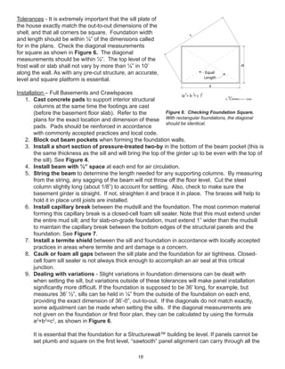 18
Tolerances - It is extremely important that the sill plate of
the house exactly match the out-to-out dimensions of the
shell, and that all corners be square. Foundation width
and length should be within ¼” of the dimensions called
for in the plans. Check the diagonal measurements
for square as shown in Figure 6. The diagonal
measurements should be within ½”. The top level of the
frost wall or slab shall not vary by more than ¼” in 10’
along the wall. As with any pre-cut structure, an accurate,
level and square platform is essential.
Installation – Full Basements and Crawlspaces
1. Cast concrete pads to support interior structural
columns at the same time the footings are cast
(before the basement ﬂoor slab). Refer to the
plans for the exact location and dimension of these
pads. Pads should be reinforced in accordance
with commonly accepted practices and local code.
2. Block out beam pockets when forming the foundation walls.
3. Install a short section of pressure-treated two-by in the bottom of the beam pocket (this is
the same thickness as the sill and will bring the top of the girder up to be even with the top of
the sill). See Figure 4.
4. Install beam with ½” space at each end for air circulation.
5. String the beam to determine the length needed for any supporting columns. By measuring
from the string, any sagging of the beam will not throw off the ﬂoor level. Cut the steel
column slightly long (about 1/8”) to account for settling. Also, check to make sure the
basement girder is straight. If not, straighten it and brace it in place. The braces will help to
hold it in place until joists are installed.
6. Install capillary break between the mudsill and the foundation. The most common material
forming this capillary break is a closed-cell foam sill sealer. Note that this must extend under
the entire mud sill; and for slab-on-grade foundation, must extend 1” wider than the mudsill
to maintain the capillary break between the bottom edges of the structural panels and the
foundation. See Figure 7.
7. Install a termite shield between the sill and foundation in accordance with locally accepted
practices in areas where termite and ant damage is a concern.
8. Caulk or foam all gaps between the sill plate and the foundation for air tightness. Closed-
cell foam sill sealer is not always thick enough to accomplish an air seal at this critical
junction.
9. Dealing with variations - Slight variations in foundation dimensions can be dealt with
when setting the sill, but variations outside of these tolerances will make panel installation
signiﬁcantly more difﬁcult. If the foundation is supposed to be 36’ long, for example, but
measures 36’ ½”, sills can be held in ¼” from the outside of the foundation on each end,
providing the exact dimension of 36’-0”, out-to-out. If the diagonals do not match exactly,
some adjustment can be made when setting the sills. If the diagonal measurements are
not given on the foundation or ﬁrst ﬂoor plan, they can be calculated by using the formula
a2
+b2
=c2
, as shown in Figure 6.
It is essential that the foundation for a Structurewall™ building be level. If panels cannot be
set plumb and square on the ﬁrst level, “sawtooth” panel alignment can carry through all the
winterpanel corp.c
a
c
(a + b = c )
222
Equal
Length
Figure 6. Checking Foundation Square.
With rectangular foundations, the diagonal
should be identical.
 