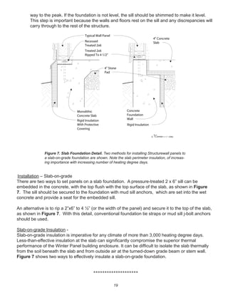19
way to the peak. If the foundation is not level, the sill should be shimmed to make it level.
This step is important because the walls and ﬂoors rest on the sill and any discrepancies will
carry through to the rest of the structure.
Installation – Slab-on-grade
There are two ways to set panels on a slab foundation. A pressure-treated 2 x 6” sill can be
embedded in the concrete, with the top ﬂush with the top surface of the slab, as shown in Figure
7. The sill should be secured to the foundation with mud sill anchors, which are set into the wet
concrete and provide a seat for the embedded sill.
An alternative is to rip a 2”x6” to 4 ½” (or the width of the panel) and secure it to the top of the slab,
as shown in Figure 7. With this detail, conventional foundation tie straps or mud sill j-bolt anchors
should be used.
Slab-on-grade Insulation -
Slab-on-grade insulation is imperative for any climate of more than 3,000 heating degree days.
Less-than-effective insulation at the slab can signiﬁcantly compromise the superior thermal
performance of the Winter Panel building enclosure. It can be difﬁcult to isolate the slab thermally
from the soil beneath the slab and from outside air at the turned-down grade beam or stem wall.
Figure 7 shows two ways to effectively insulate a slab-on-grade foundation.
********************
winterpanel corp.c
Typical Wall Panel
Recessed
Treated 2x6
Treated 2x6
Ripped To 4 1/2"
Monolithic
Concrete Slab
Concrete
Foundation
WallRigid Insulation
With Protective
Covering
4" Concrete
Slab
4" Stone
Pad
Rigid Insulation
Figure 7. Slab Foundation Detail. Two methods for installing Structurewall panels to
a slab-on-grade foundation are shown. Note the slab perimeter insulation, of increas-
ing importance with increasing number of heating degree days.
 