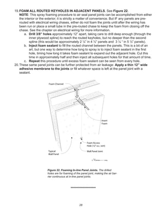28
19.FOAM ALL ROUTED KEYHOLES IN ADJACENT PANELS. See Figure 22.
NOTE: This spray foaming procedure to air seal panel joints can be accomplished from either
the interior or the exterior; it is strictly a matter of convenience. But IF any panels are pre-
routed with electrical wiring chases, either do not foam the joints until after the wiring has
been run or place a small tube in the pre-routed chase to keep the foam from closing off the
chase. See the chapter on electrical wiring for more information.
a. Drill 3/8” holes approximately 12” apart, taking care to drill deep enough (through the
inner plywood spline) to reach the routed keyholes, but no deeper than the second
spline (this would be approximately 2 ¼” in 4 ½” panels and 3 ¼ “ in 5 ½” panels).
b. Inject foam sealant to ﬁll the routed channel between the panels. This is a bit of an
art, but one way to determine how long to spray is to inject foam sealant in the ﬁrst
hole, timing how long it takes foam sealant to expand out the adjacent hole. Cut this
time in approximately half and then inject all subsequent holes for that amount of time.
c. Repeat this procedure until excess foam sealant can be seen from every hole.
20.These same panel joints can be further protected from air leakage: Apply a thin 12” wide
adhesive membrane to the joints or ﬁll whatever space is left at the panel joint with a
sealant.
********************
winterpanel corp.c
Foam Channel
Insert
Foam
Foam Access
Hole (12" o.c. vert)
Typical
Wall Panel
Wall Panel Joint
Figure 22. Foaming In-line Panel Joints. The drilled
holes are for foaming of the panel joint, making the air bar-
rier continuous at in-line panel joints.
 