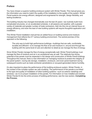iii
Preface
You have chosen a superior building enclosure system with Winter Panels. This manual gives you
the information you need to match the quality of the installation to the quality of the system. Winter
Panel systems are energy efﬁcient, designed and engineered for strength, design ﬂexibility, and
lasting excellence.
The building industry has changed dramatically over the last 25 years—we routinely build more
complicated structures, on an accelerated schedule, in all seasons and weather, with a greater
variety of materials and greater number of trade contractors. Add into this mix an intense focus on
energy efﬁciency, and even the best of new building systems will require thoughtful application and
installation.
This Winter Panel installation manual has an added focus on building science and moisture
management that reﬂects the 21st
century building environment. The central premise of this
approach is the following:
The only way to build high performance buildings—buildings that are safe, comfortable,
durable and efﬁcient—is to manage the ﬂow of air and moisture in, around and through the
building with the same level of care and attention to detail as we manage the ﬂow of energy.
Since Winter Panels manage the ﬂow of energy exceptionally well, Winter Panel buildings must
manage the ﬂow of moisture and air in an exceptional way as well. The relatively low drying
potential of the panels must be respected in the design and construction of Winter Panel buildings.
Throughout this manual, there is new information on managing moisture to protect the integrity of
the panel system—during site storage, installation, enclosure, and even panel treatment during
subsequent events such as trade contractor penetrations or occupant-generated interior humidity.
It’s also important to place the performance of the building enclosure system, Winter Panels, in
the context of the complex system we call a building. The performance of the panels is as linked
to the type and quality of installation of other building systems—such as exterior claddings and
windows—as it is to proper installation of the panels. For information on how installed and erected
Winter Panels ﬁt into the entire process of building performance, see the new section, Completing
the Process.
 
